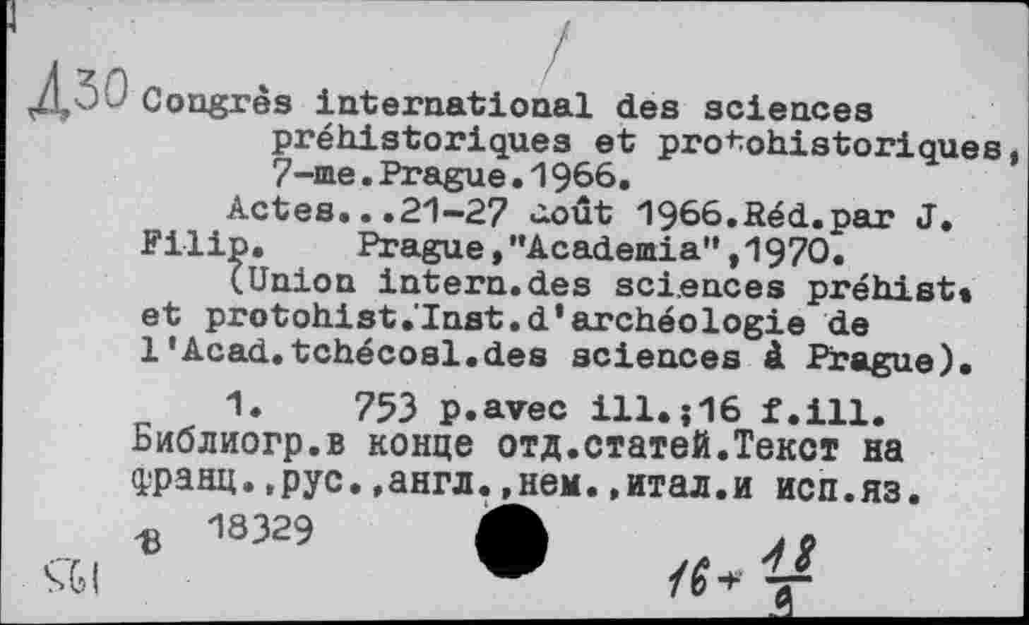 ﻿Congrès international des sciences préhistoriques et protohistoriques 7-me.Prague•1966.
Actes...PI—2? ûoût 1966.Réd.par J,
Filip. Prague,,,Academia",197O.
(Union intern.des sciences préhist» et protohist.Inst.d’archéologie de
1'Acad.tchécosl.des sciences à Prague).
753 p.avec ill.j16 f.ill.
Библиогр.в конце отд.статей.Текст на Франц.,рус.,англ.,нем..итал.и исп.яз.
Ъ 18329 А	..